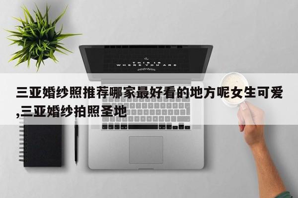 三亚婚纱照推荐哪家最好看的地方呢女生可爱,三亚婚纱拍照圣地