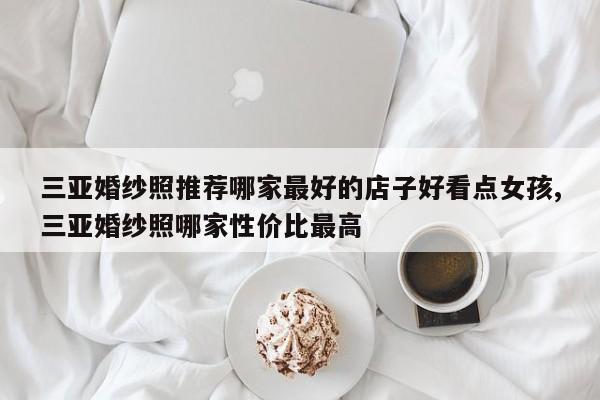 三亚婚纱照推荐哪家最好的店子好看点女孩,三亚婚纱照哪家性价比最高