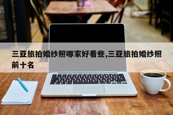 三亚旅拍婚纱照哪家好看些,三亚旅拍婚纱照前十名