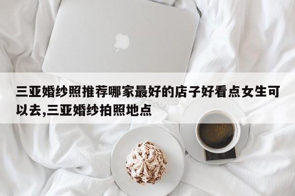 三亚婚纱照推荐哪家最好的店子好看点女生可以去,三亚婚纱拍照地点