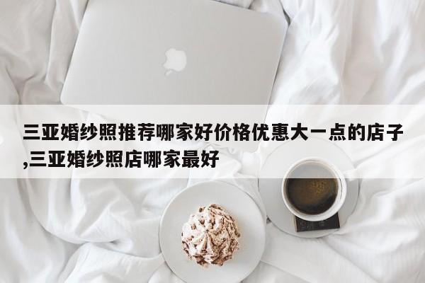 三亚婚纱照推荐哪家好价格优惠大一点的店子,三亚婚纱照店哪家最好