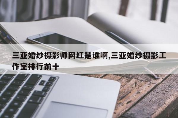 三亚婚纱摄影师网红是谁啊,三亚婚纱摄影工作室排行前十