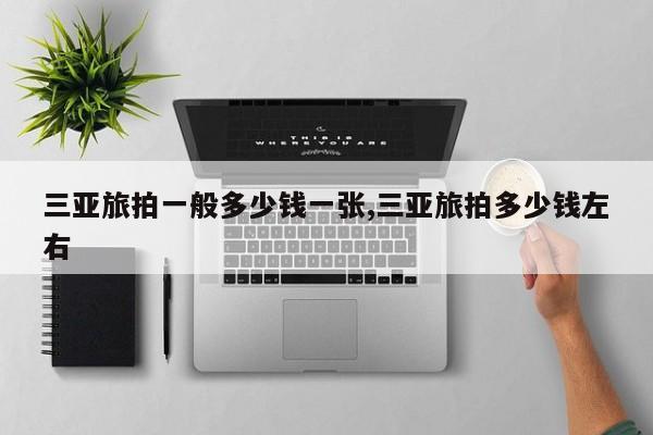 三亚旅拍一般多少钱一张,三亚旅拍多少钱左右
