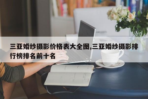 三亚婚纱摄影价格表大全图,三亚婚纱摄影排行榜排名前十名