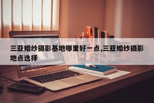 三亚婚纱摄影基地哪里好一点,三亚婚纱摄影地点选择