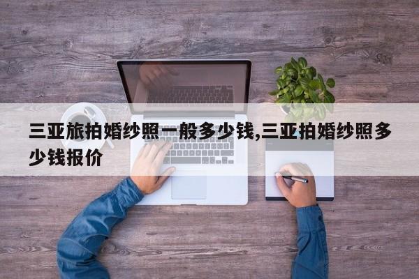 三亚旅拍婚纱照一般多少钱,三亚拍婚纱照多少钱报价