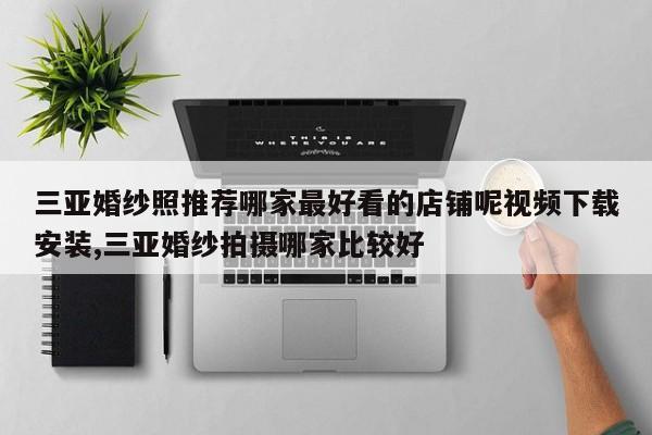 三亚婚纱照推荐哪家最好看的店铺呢视频下载安装,三亚婚纱拍摄哪家比较好