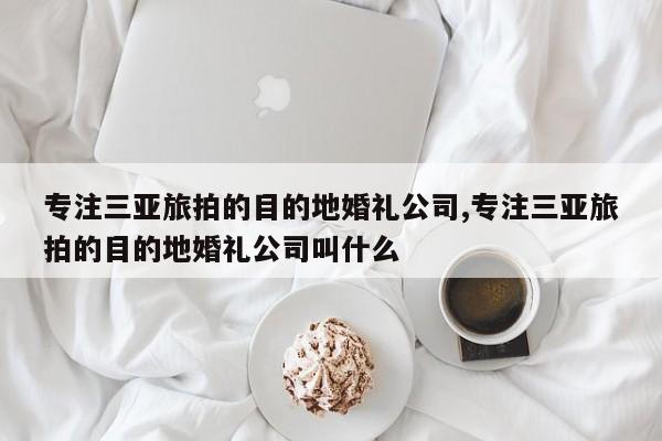 专注三亚旅拍的目的地婚礼公司,专注三亚旅拍的目的地婚礼公司叫什么