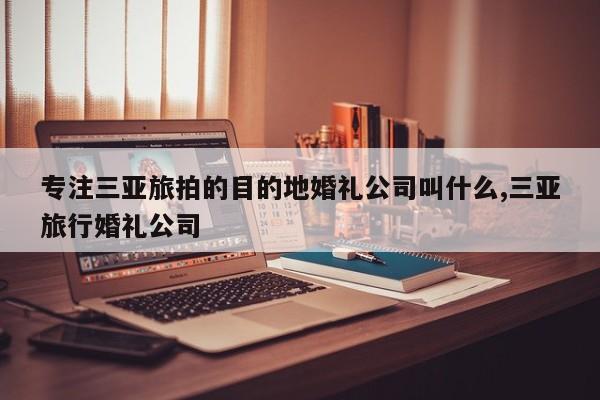 专注三亚旅拍的目的地婚礼公司叫什么,三亚旅行婚礼公司
