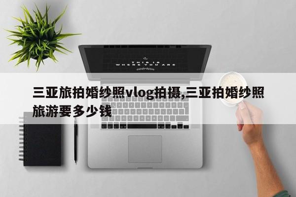 三亚旅拍婚纱照vlog拍摄,三亚拍婚纱照旅游要多少钱
